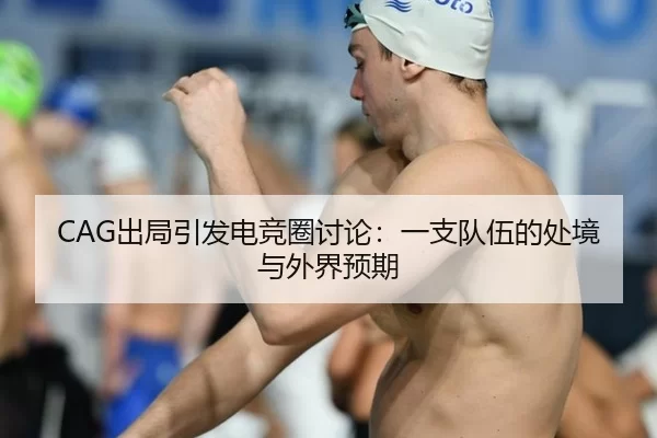 CAG出局引发电竞圈讨论：一支队伍的处境与外界预期