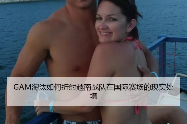 GAM淘汰如何折射越南战队在国际赛场的现实处境